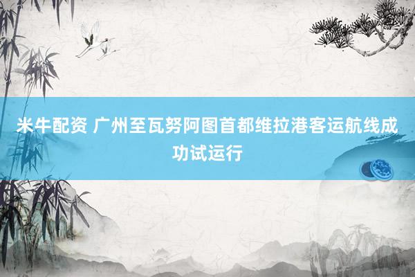 米牛配资 广州至瓦努阿图首都维拉港客运航线成功试运行