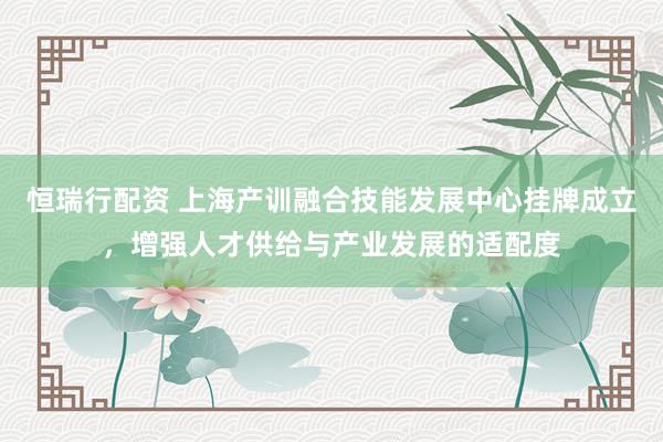 恒瑞行配资 上海产训融合技能发展中心挂牌成立，增强人才供给与产业发展的适配度