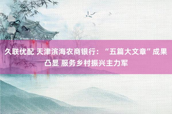 久联优配 天津滨海农商银行：“五篇大文章”成果凸显 服务乡村振兴主力军