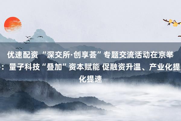 优速配资 “深交所·创享荟”专题交流活动在京举办：量子科技“叠加”资本赋能 促融资升温、产业化提速