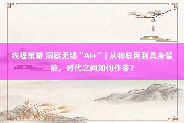 钱程策略 洞察无锡“AI+” | 从物联网到具身智能，时代之问如何作答？