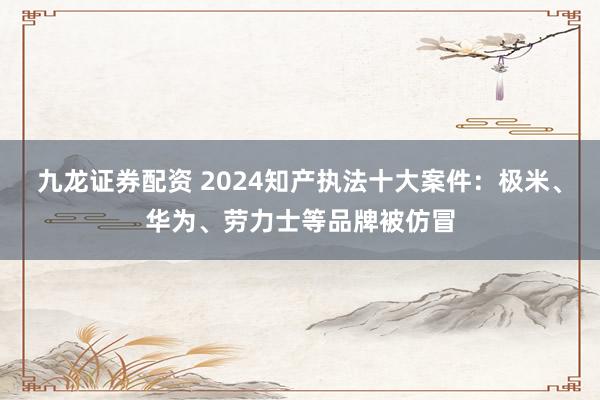 九龙证券配资 2024知产执法十大案件：极米、华为、劳力士等品牌被仿冒