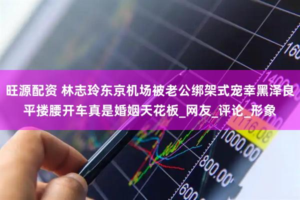 旺源配资 林志玲东京机场被老公绑架式宠幸黑泽良平搂腰开车真是婚姻天花板_网友_评论_形象