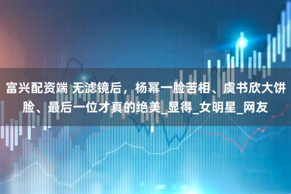 富兴配资端 无滤镜后，杨幂一脸苦相、虞书欣大饼脸、最后一位才真的绝美_显得_女明星_网友
