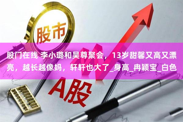 股门在线 李小璐和吴尊聚会，13岁甜馨又高又漂亮，越长越像妈，轩轩也大了_身高_冉颖宝_白色