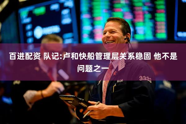 百进配资 队记:卢和快船管理层关系稳固 他不是问题之一