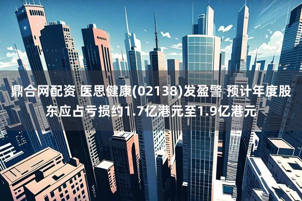 鼎合网配资 医思健康(02138)发盈警 预计年度股东应占亏损约1.7亿港元至1.9亿港元