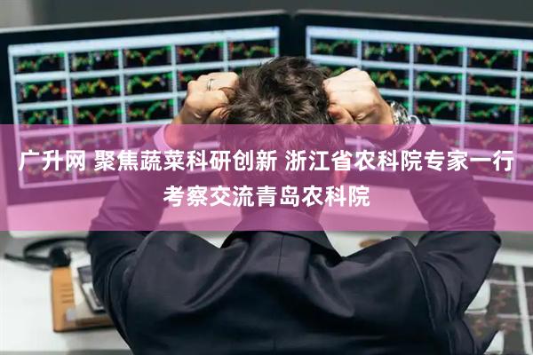广升网 聚焦蔬菜科研创新 浙江省农科院专家一行考察交流青岛农科院