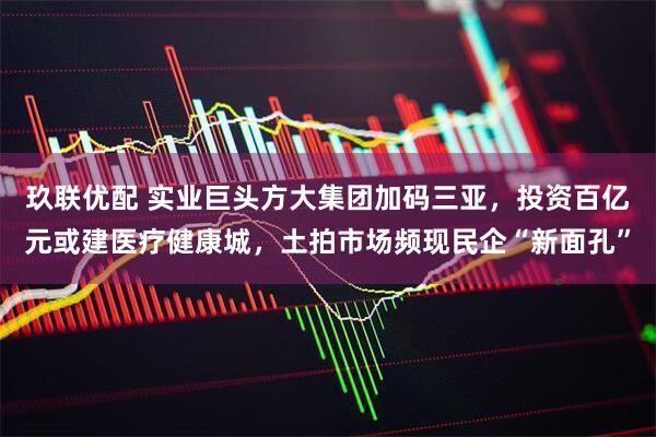 玖联优配 实业巨头方大集团加码三亚，投资百亿元或建医疗健康城，土拍市场频现民企“新面孔”