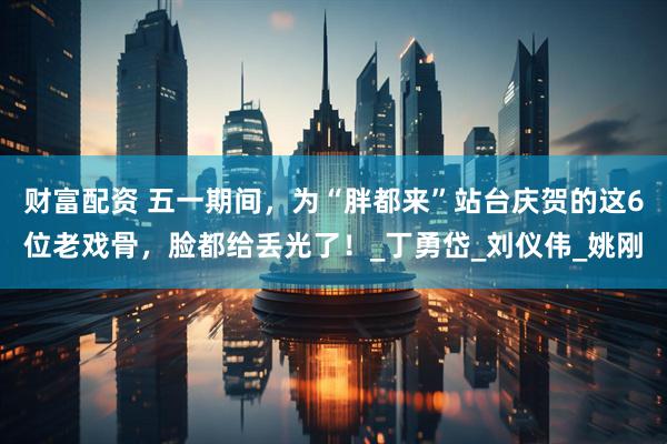 财富配资 五一期间，为“胖都来”站台庆贺的这6位老戏骨，脸都给丢光了！_丁勇岱_刘仪伟_姚刚