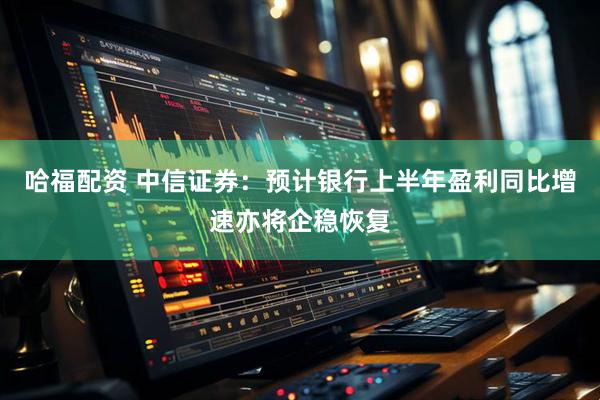哈福配资 中信证券：预计银行上半年盈利同比增速亦将企稳恢复