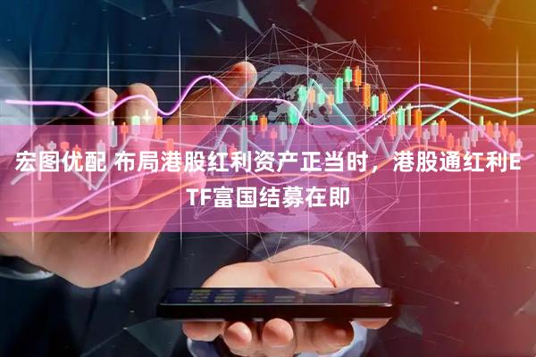 宏图优配 布局港股红利资产正当时，港股通红利ETF富国结募在即