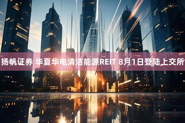 扬帆证券 华夏华电清洁能源REIT 8月1日登陆上交所