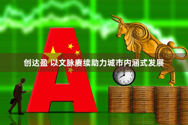 创达盈 以文脉赓续助力城市内涵式发展