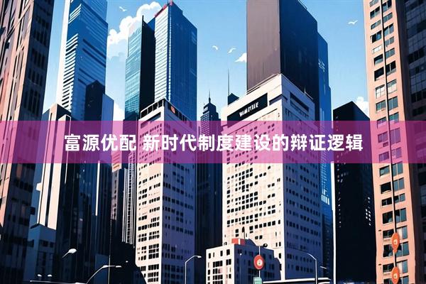 富源优配 新时代制度建设的辩证逻辑