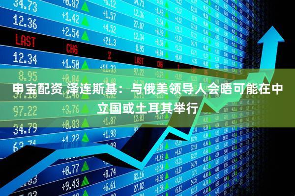 申宝配资 泽连斯基：与俄美领导人会晤可能在中立国或土耳其举行