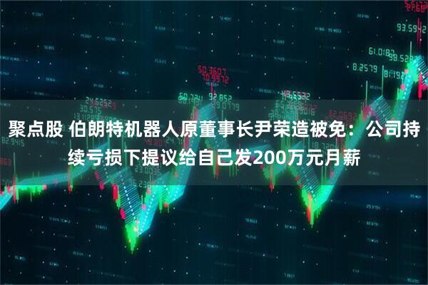 聚点股 伯朗特机器人原董事长尹荣造被免：公司持续亏损下提议给自己发200万元月薪