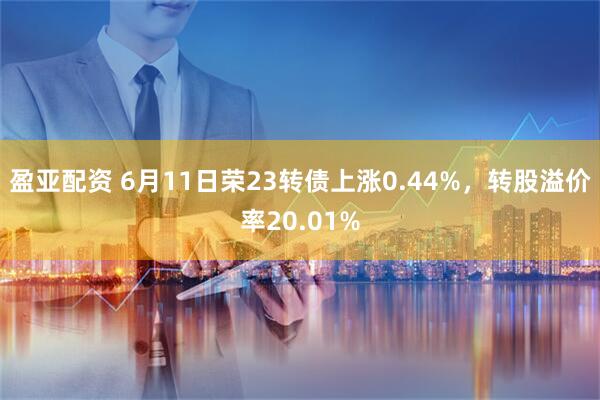 盈亚配资 6月11日荣23转债上涨0.44%，转股溢价率20.01%