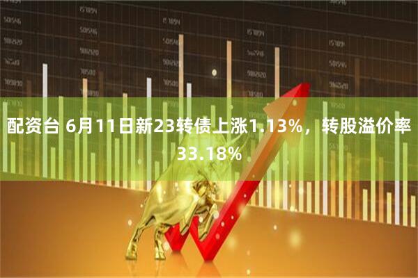 配资台 6月11日新23转债上涨1.13%，转股溢价率33.18%