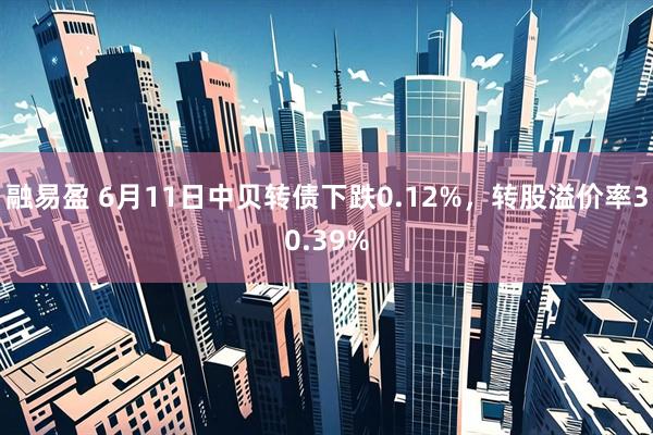 融易盈 6月11日中贝转债下跌0.12%，转股溢价率30.39%