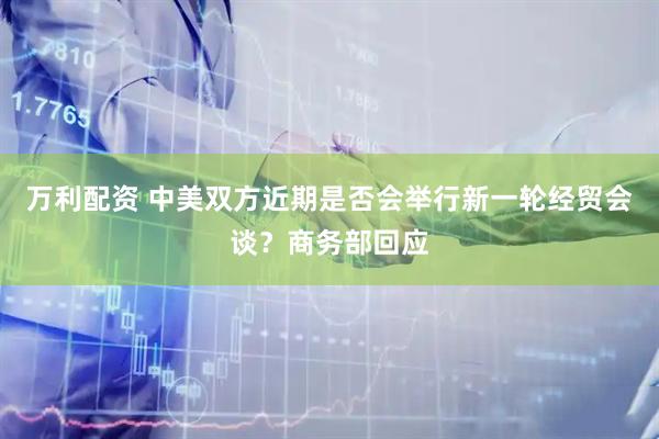 万利配资 中美双方近期是否会举行新一轮经贸会谈？商务部回应