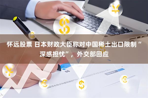 怀远股票 日本财政大臣称对中国稀土出口限制“深感担忧”，外交部回应