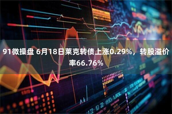 91微操盘 6月18日莱克转债上涨0.29%，转股溢价率66.76%