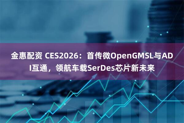 金惠配资 CES2026：首传微OpenGMSL与ADI互通，领航车载SerDes芯片新未来