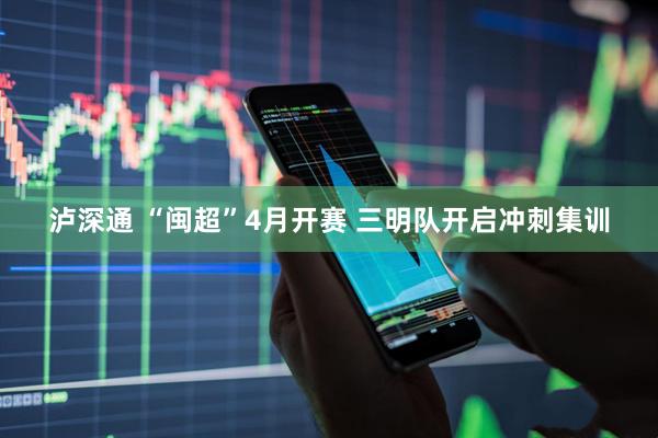 泸深通 “闽超”4月开赛 三明队开启冲刺集训