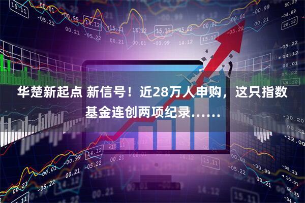 华楚新起点 新信号！近28万人申购，这只指数基金连创两项纪录……