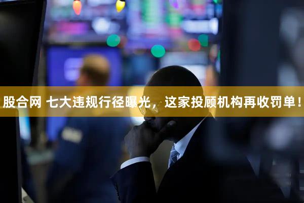 股合网 七大违规行径曝光,这家投顾机构再收罚单!